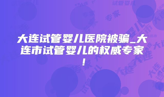 大连试管婴儿医院被骗_大连市试管婴儿的权威专家！