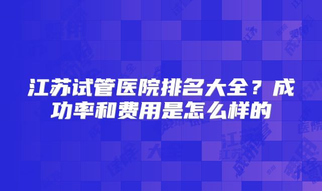 江苏试管医院排名大全？成功率和费用是怎么样的