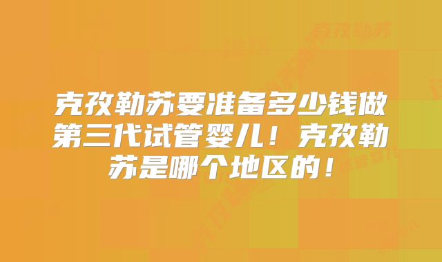 克孜勒苏要准备多少钱做第三代试管婴儿！克孜勒苏是哪个地区的！