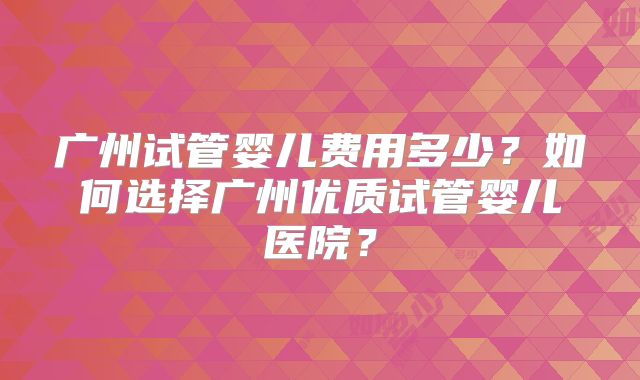 广州试管婴儿费用多少？如何选择广州优质试管婴儿医院？