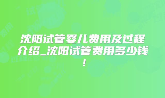 沈阳试管婴儿费用及过程介绍_沈阳试管费用多少钱！