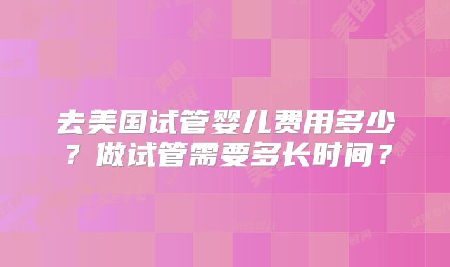 去美国试管婴儿费用多少？做试管需要多长时间？