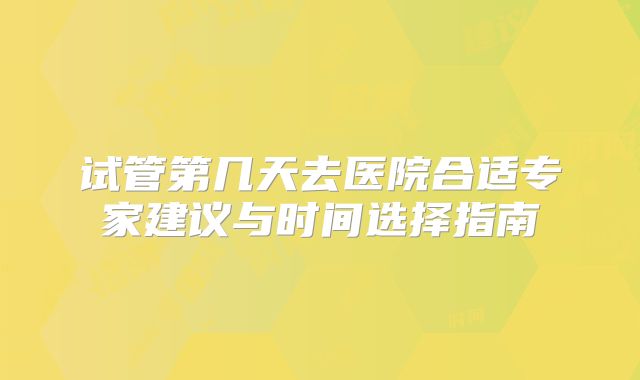 试管第几天去医院合适专家建议与时间选择指南