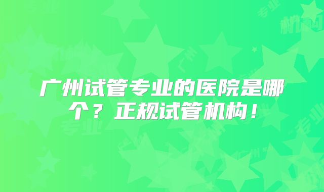 广州试管专业的医院是哪个?正规试管机构!