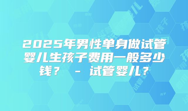 2025年男性单身做试管婴儿生孩子费用一般多少钱？ - 试管婴儿？