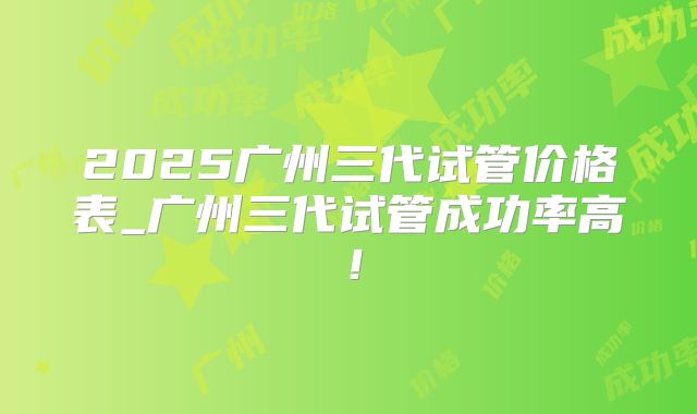 2025广州三代试管价格表_广州三代试管成功率高！