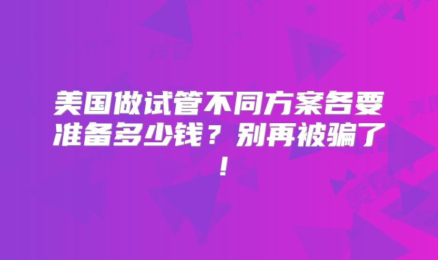 美国做试管不同方案各要准备多少钱？别再被骗了！
