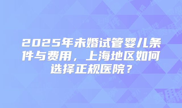 2025年未婚试管婴儿条件与费用，上海地区如何选择正规医院？