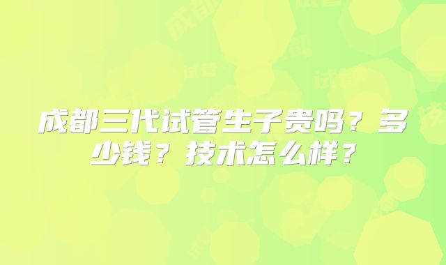 成都三代试管生子贵吗？多少钱？技术怎么样？