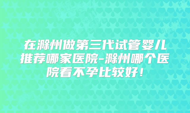 在滁州做第三代试管婴儿推荐哪家医院-滁州哪个医院看不孕比较好！