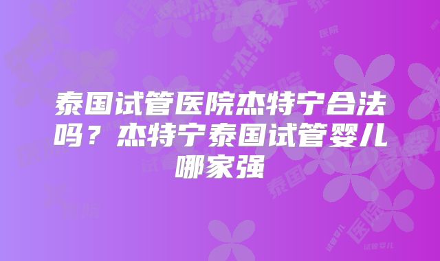 泰国试管医院杰特宁合法吗？杰特宁泰国试管婴儿哪家强