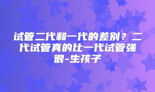 试管二代和一代的差别？二代试管真的比一代试管强很-生孩子