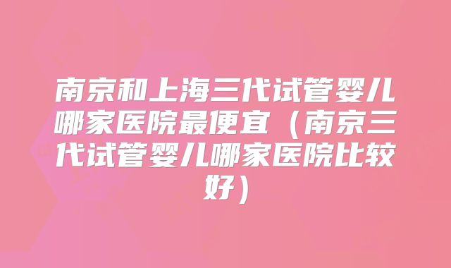 南京和上海三代试管婴儿哪家医院最便宜（南京三代试管婴儿哪家医院比较好）