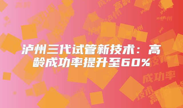 泸州三代试管新技术：高龄成功率提升至60%