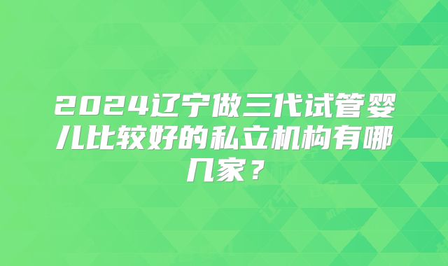 2024辽宁做三代试管婴儿比较好的私立机构有哪几家？