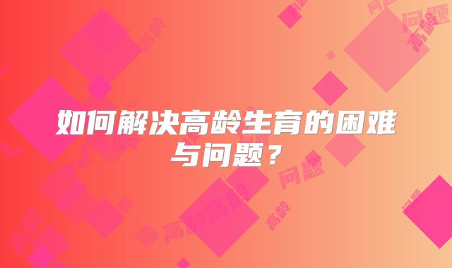 如何解决高龄生育的困难与问题？