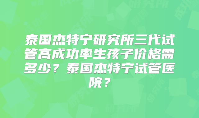 泰国杰特宁研究所三代试管高成功率生孩子价格需多少？泰国杰特宁试管医院？