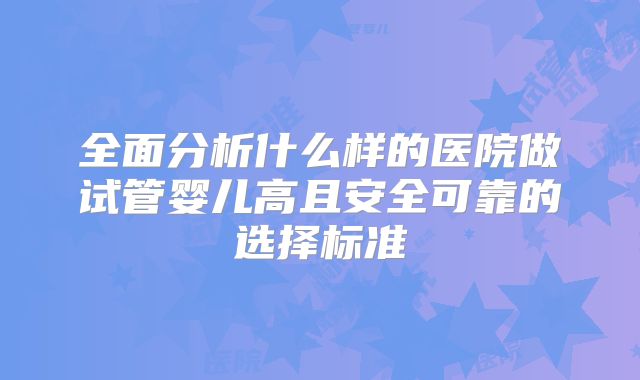 全面分析什么样的医院做试管婴儿高且安全可靠的选择标准