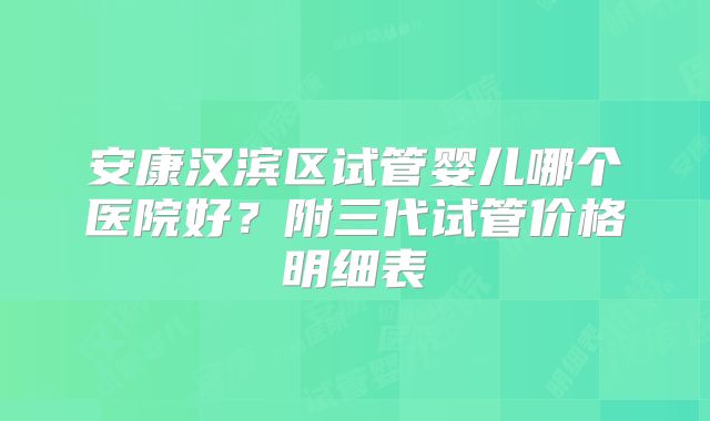 安康汉滨区试管婴儿哪个医院好？附三代试管价格明细表