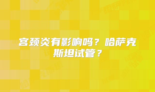 宫颈炎有影响吗？哈萨克斯坦试管？