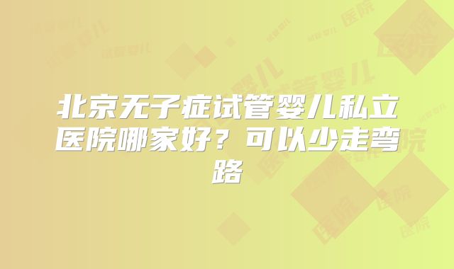 北京无子症试管婴儿私立医院哪家好？可以少走弯路