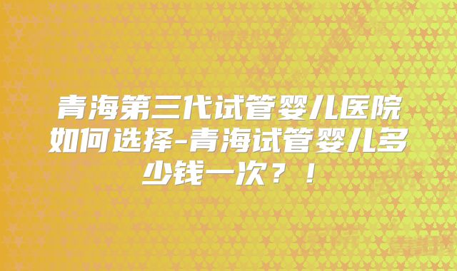 青海第三代试管婴儿医院如何选择-青海试管婴儿多少钱一次？！