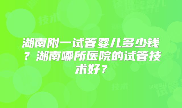 湖南附一试管婴儿多少钱？湖南哪所医院的试管技术好？