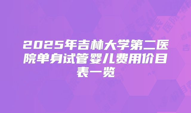2025年吉林大学第二医院单身试管婴儿费用价目表一览