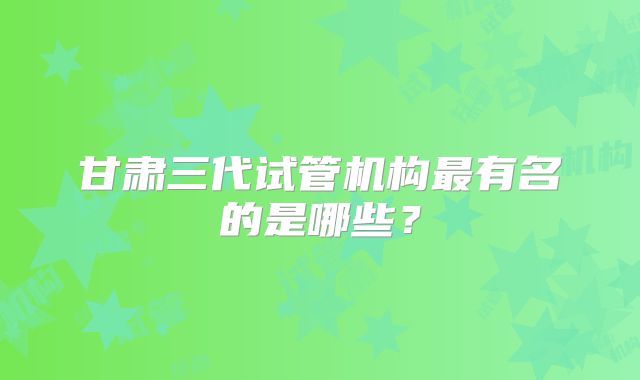 甘肃三代试管机构最有名的是哪些?