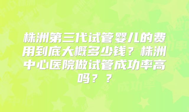 株洲第三代试管婴儿的费用到底大概多少钱？株洲中心医院做试管成功率高吗？？