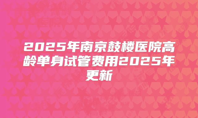 2025年南京鼓楼医院高龄单身试管费用2025年更新