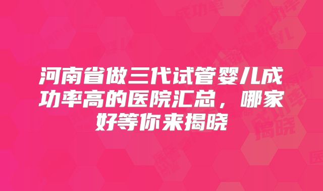 河南省做三代试管婴儿成功率高的医院汇总，哪家好等你来揭晓
