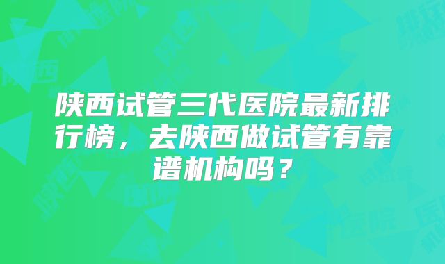 陕西试管三代医院最新排行榜，去陕西做试管有靠谱机构吗？