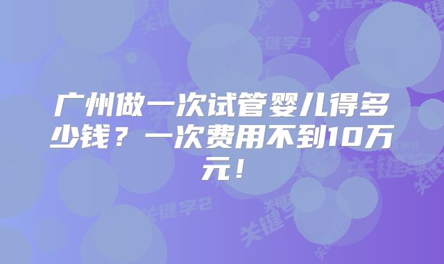 广州做一次试管婴儿得多少钱？一次费用不到10万元！