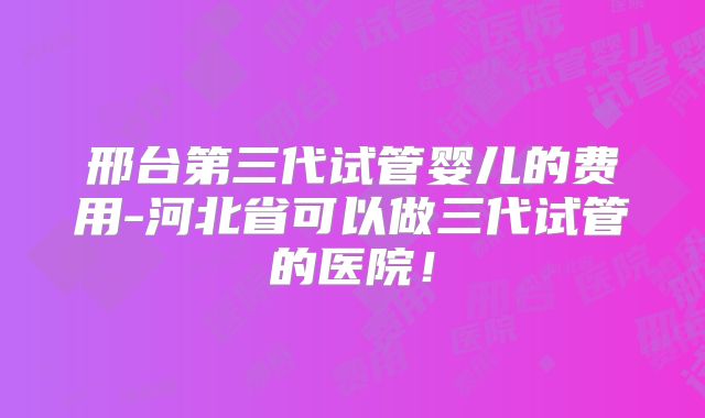 邢台第三代试管婴儿的费用-河北省可以做三代试管的医院！