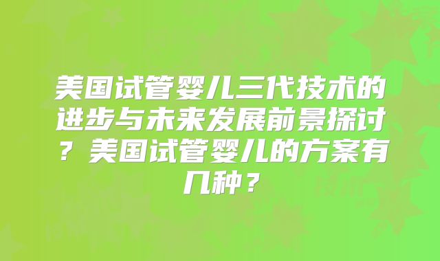 美国试管婴儿三代技术的进步与未来发展前景探讨？美国试管婴儿的方案有几种？
