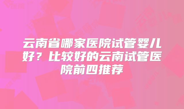 云南省哪家医院试管婴儿好？比较好的云南试管医院前四推荐
