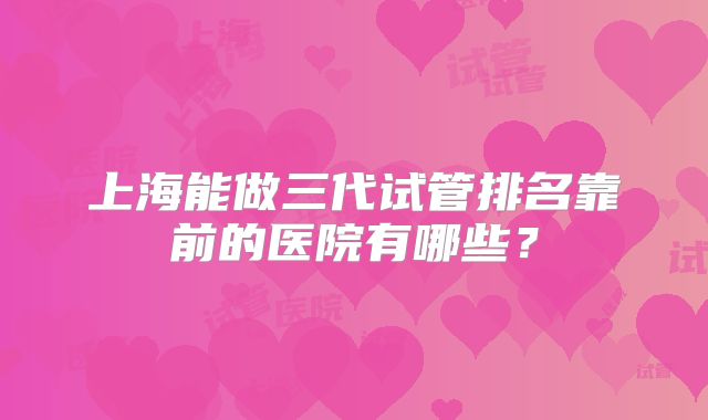 上海能做三代试管排名靠前的医院有哪些？