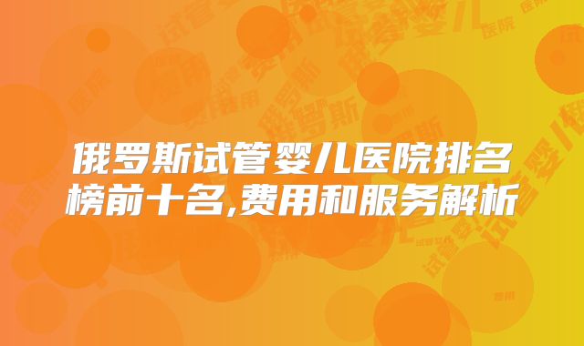 俄罗斯试管婴儿医院排名榜前十名,费用和服务解析