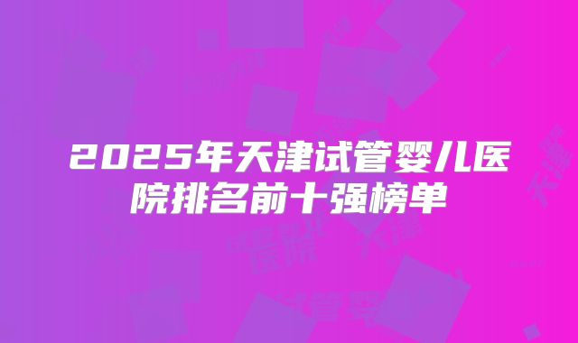 2025年天津试管婴儿医院排名前十强榜单