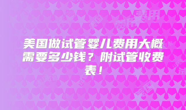 美国做试管婴儿费用大概需要多少钱？附试管收费表！