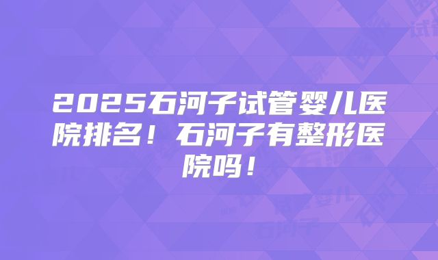 2025石河子试管婴儿医院排名!石河子有整形医院吗!