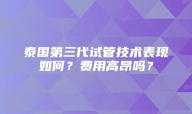 泰国第三代试管技术表现如何？费用高昂吗？