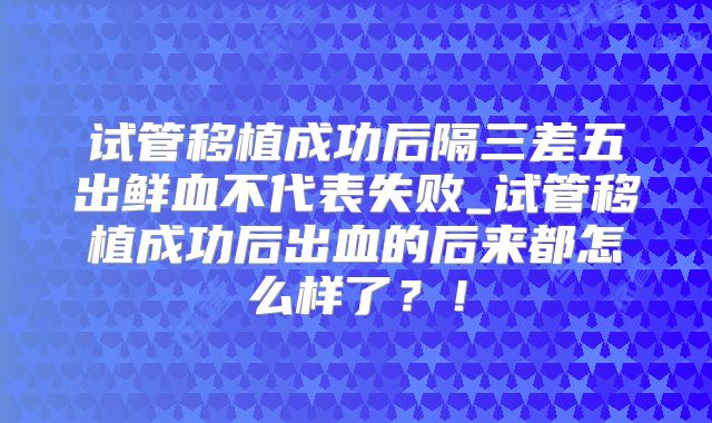试管移植成功后隔三差五出鲜血不代表失败_试管移植成功后出血的后来都怎么样了？！