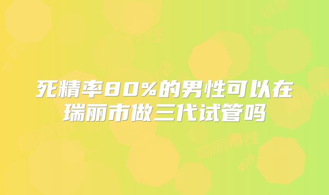 死精率80%的男性可以在瑞丽市做三代试管吗
