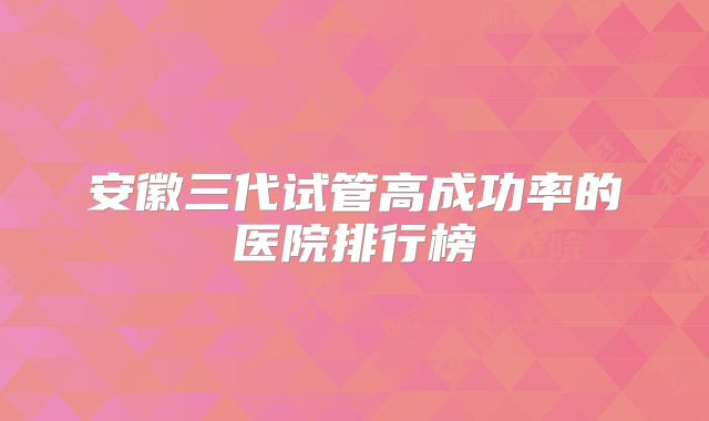 安徽三代试管高成功率的医院排行榜