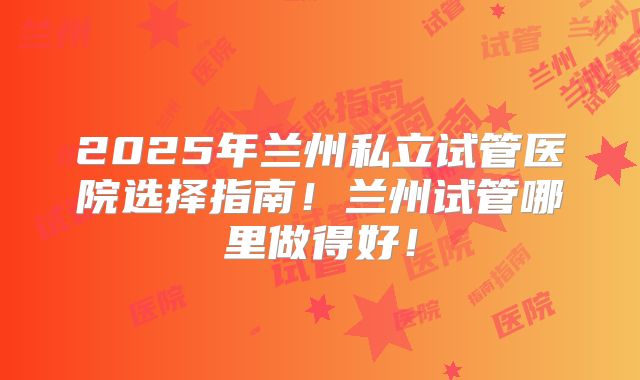 2025年兰州私立试管医院选择指南!兰州试管哪里做得好!