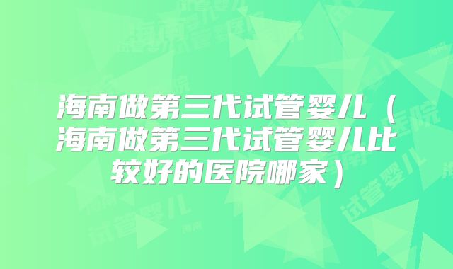 海南做第三代试管婴儿(海南做第三代试管婴儿比较好的医院哪家)