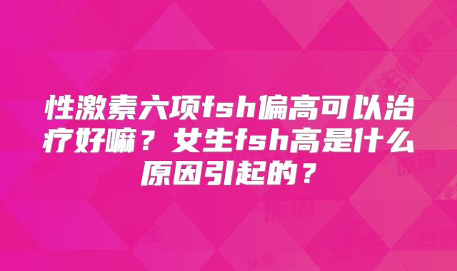 性激素六项fsh偏高可以治疗好嘛？女生fsh高是什么原因引起的？