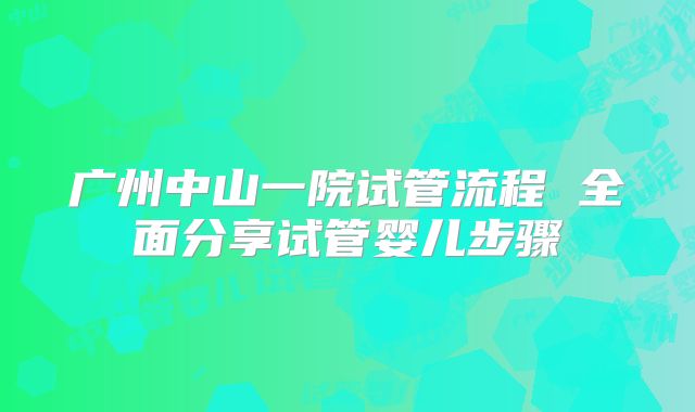 广州中山一院试管流程 全面分享试管婴儿步骤